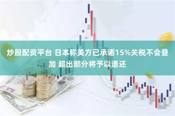 炒股配资平台 日本称美方已承诺15%关税不会叠加 超出部分将予以退还