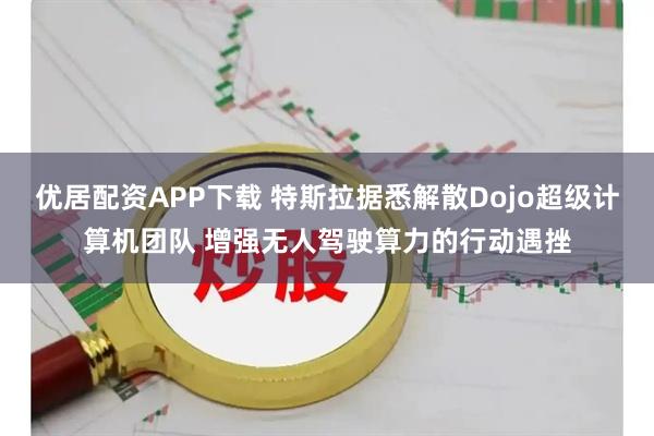 优居配资APP下载 特斯拉据悉解散Dojo超级计算机团队 增强无人驾驶算力的行动遇挫
