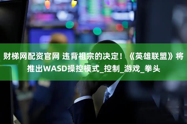 财梯网配资官网 违背祖宗的决定！《英雄联盟》将推出WASD操控模式_控制_游戏_拳头