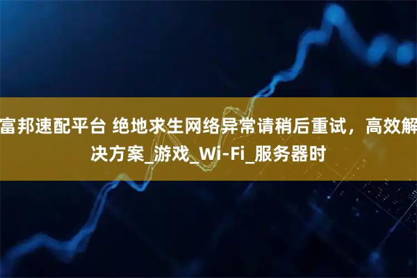 富邦速配平台 绝地求生网络异常请稍后重试，高效解决方案_游戏_Wi-Fi_服务器时