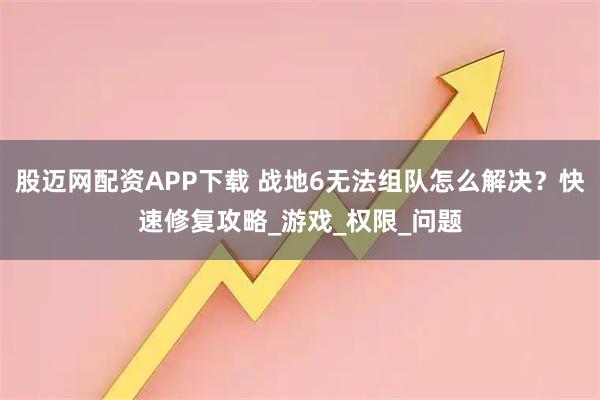 股迈网配资APP下载 战地6无法组队怎么解决？快速修复攻略_游戏_权限_问题