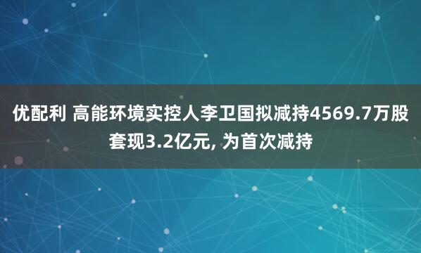 优配利 高能环境实控人李卫国拟减持4569.7万股套现3.2亿元, 为首次减持