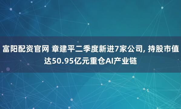 富阳配资官网 章建平二季度新进7家公司, 持股市值达50.95亿元重仓AI产业链