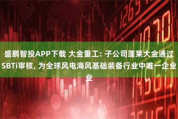 盛鹏智投APP下载 大金重工: 子公司蓬莱大金通过SBTi审核, 为全球风电海风基础装备行业中唯一企业