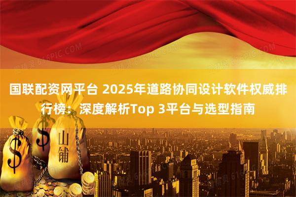 国联配资网平台 2025年道路协同设计软件权威排行榜：深度解析Top 3平台与选型指南