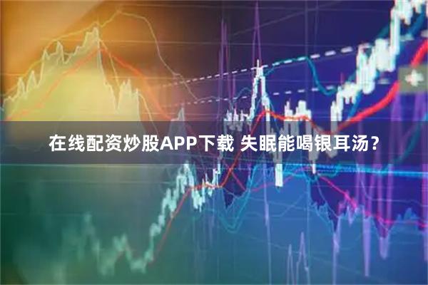 在线配资炒股APP下载 失眠能喝银耳汤？